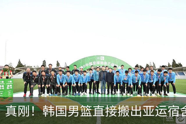 真刚！韩国男篮直接搬出亚运宿舍！高额住宿费曝光 中国男篮会搬吗